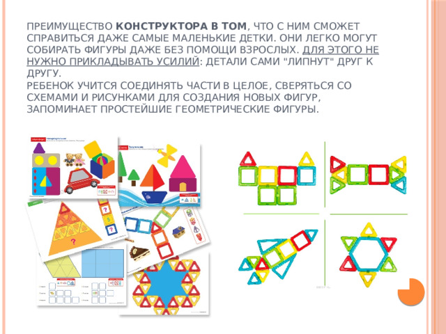 Преимущество  конструктора в том , что с ним сможет справиться даже самые маленькие детки. Они легко могут собирать фигуры даже без помощи взрослых.  Для этого не нужно прикладывать усилий : детали сами 