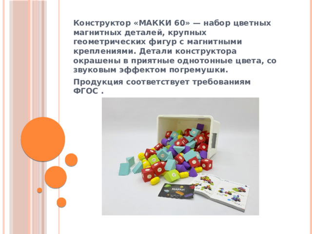 Конструктор «МАККИ 60» — набор цветных магнитных деталей, крупных геометрических фигур с магнитными креплениями. Детали конструктора окрашены в приятные однотонные цвета, со звуковым эффектом погремушки. Продукция соответствует требованиям ФГОС .