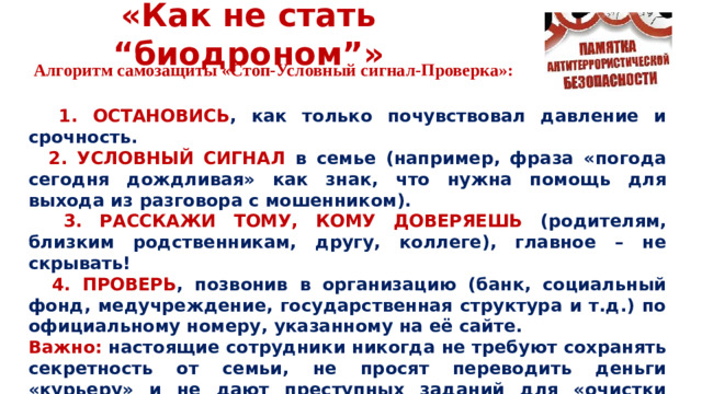 «Как не стать “биодроном”» Алгоритм самозащиты «Стоп-Условный сигнал-Проверка»:  1. ОСТАНОВИСЬ , как только почувствовал давление и срочность.  2.  УСЛОВНЫЙ СИГНАЛ в семье (например, фраза «погода сегодня дождливая» как знак, что нужна помощь для выхода из разговора с мошенником).  3. РАССКАЖИ ТОМУ, КОМУ ДОВЕРЯЕШЬ (родителям, близким родственникам, другу, коллеге), главное – не скрывать!  4. ПРОВЕРЬ , позвонив в организацию (банк, социальный фонд, медучреждение, государственная структура и т.д.) по официальному номеру, указанному на её сайте. Важно: настоящие сотрудники никогда не требуют сохранять секретность от семьи, не просят переводить деньги «курьеру» и не дают преступных заданий для «очистки репутации».
