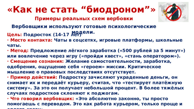 «Как не стать “биодроном”» Примеры реальных схем вербовки Вербовщики используют готовые психологические модели. Цель: Подросток (14-17 лет) · Место контакта: Чаты в соцсетях, игровые платформы, школьные чаты. · Метод: Предложение лёгкого заработка («500 рублей за 5 минут») или вовлечение через игру («пройди квест», «стань оператором»). · Смещение сознания: Желание самостоятельности, заработка, одобрения, ощущение себя «героем» миссии. Критическое мышление о правовых последствиях отсутствует. · Пример действий: Подростку зачисляют украденные деньги, он снимает их и передаёт курьеру, считая, что «тестирует платёжную систему». За это он получает небольшой процент. В более тяжёлых случаях подростков склоняют к поджогам. · Что говорил вербовщик: «Это абсолютно законно, ты просто помогаешь с переводом. Это как работа курьером, только проще и оплата сразу».