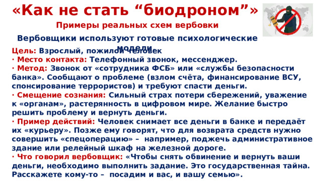 «Как не стать “биодроном”» Примеры реальных схем вербовки Вербовщики используют готовые психологические модели. Цель: Взрослый, пожилой человек · Место контакта: Телефонный звонок, мессенджер. · Метод: Звонок от «сотрудника ФСБ» или «службы безопасности банка». Сообщают о проблеме (взлом счёта, финансирование ВСУ, спонсирование террористов) и требуют спасти деньги. · Смещение сознания: Сильный страх потери сбережений, уважение к «органам», растерянность в цифровом мире. Желание быстро решить проблему и вернуть деньги. · Пример действий: Человек снимает все деньги в банке и передаёт их «курьеру». Позже ему говорят, что для возврата средств нужно совершить «спецоперацию» – например, поджечь административное здание или релейный шкаф на железной дороге. · Что говорил вербовщик: «Чтобы снять обвинение и вернуть ваши деньги, необходимо выполнить задание. Это государственная тайна. Расскажете кому-то – посадим и вас, и вашу семью».