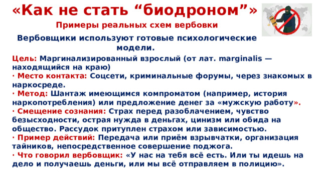 «Как не стать “биодроном”» Примеры реальных схем вербовки Вербовщики используют готовые психологические модели. Цель: Маргинализированный взрослый (от лат. marginalis — находящийся на краю) · Место контакта: Соцсети, криминальные форумы, через знакомых в наркосреде. · Метод: Шантаж имеющимся компроматом (например, история наркопотребления) или предложение денег за «мужскую работу ». · Смещение сознания: Страх перед разоблачением, чувство безысходности, острая нужда в деньгах, цинизм или обида на общество. Рассудок притуплен страхом или зависимостью. · Пример действий: Передача или приём взрывчатки, организация тайников, непосредственное совершение поджога. · Что говорил вербовщик: «У нас на тебя всё есть. Или ты идешь на дело и получаешь деньги, или мы всё отправляем в полицию».