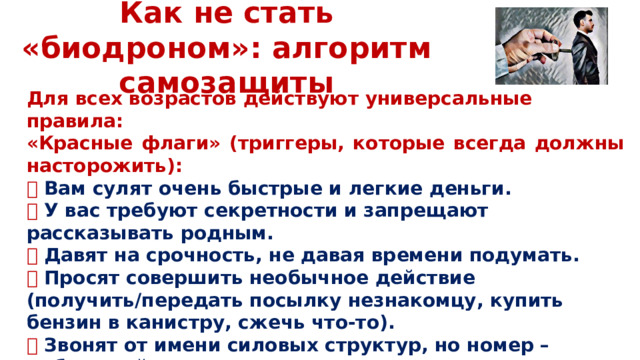 Как не стать «биодроном»: алгоритм самозащиты Для всех возрастов действуют универсальные правила: «Красные флаги» (триггеры, которые всегда должны насторожить): 🔴 Вам сулят очень быстрые и легкие деньги. 🔴 У вас требуют секретности и запрещают рассказывать родным. 🔴  Давят на срочность, не давая времени подумать. 🔴 Просят совершить необычное действие (получить/передать посылку незнакомцу, купить бензин в канистру, сжечь что-то). 🔴  Звонят от имени силовых структур, но номер – мобильный или из мессенджера.