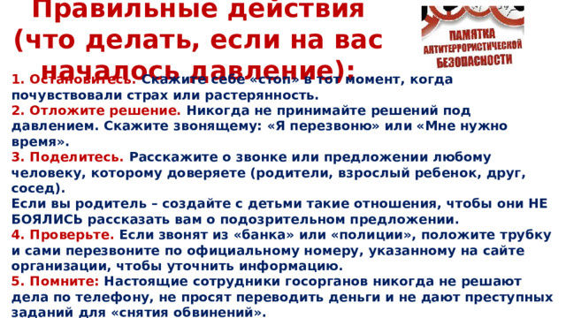 Правильные действия (что делать, если на вас началось давление): 1. Остановитесь. Скажите себе «стоп» в тот момент, когда почувствовали страх или растерянность. 2. Отложите решение. Никогда не принимайте решений под давлением. Скажите звонящему: «Я перезвоню» или «Мне нужно время». 3. Поделитесь. Расскажите о звонке или предложении любому человеку, которому доверяете (родители, взрослый ребенок, друг, сосед). Если вы родитель – создайте с детьми такие отношения, чтобы они НЕ БОЯЛИСЬ рассказать вам о подозрительном предложении. 4. Проверьте. Если звонят из «банка» или «полиции», положите трубку и сами перезвоните по официальному номеру, указанному на сайте организации, чтобы уточнить информацию. 5. Помните: Настоящие сотрудники госорганов никогда не решают дела по телефону, не просят переводить деньги и не дают преступных заданий для «снятия обвинений».