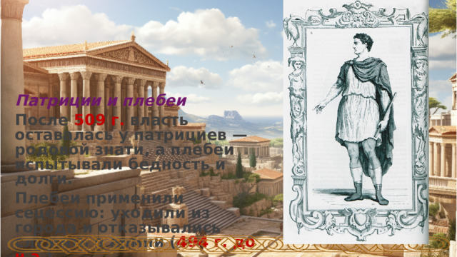 Патриции и плебеи После 509 г. власть оставалась у патрициев — родовой знати, а плебеи испытывали бедность и долги. Плебеи применили сецессию: уходили из города и отказывались служить в армии ( 494 г. до н.э. ).