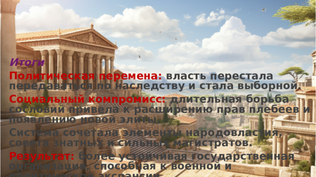 Итоги Политическая перемена: власть перестала передаваться по наследству и стала выборной. Социальный компромисс: длительная борьба сословий привела к расширению прав плебеев и появлению новой элиты. Система сочетала элементы народовластия, совета знатных и сильных магистратов. Результат: более устойчивая государственная организация, способная к военной и политической экспансии.