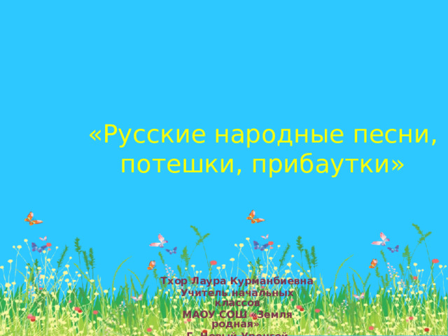 «Русские народные песни, потешки, прибаутки» Тхор Лаура Курманбиевна Учитель начальных классов МАОУ СОШ «Земля родная» Г. Новый Уренгой