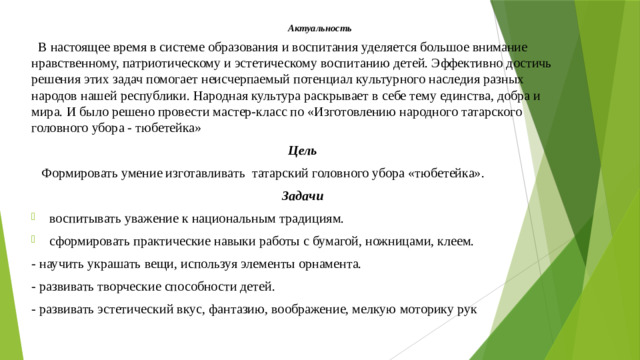 Актуальность  В настоящее время в системе образования и воспитания уделяется большое внимание нравственному, патриотическому и эстетическому воспитанию детей. Эффективно достичь решения этих задач помогает неисчерпаемый потенциал культурного наследия разных народов нашей республики. Народная культура раскрывает в себе тему единства, добра и мира. И было решено провести мастер-класс по «Изготовлению народного татарского головного убора - тюбетейка» Цель  Формировать умение изготавливать татарский головного убора «тюбетейка». Задачи воспитывать уважение к национальным традициям. сформировать практические навыки работы с бумагой, ножницами, клеем. - научить украшать вещи, используя элементы орнамента. - развивать творческие способности детей. - развивать эстетический вкус, фантазию, воображение, мелкую моторику рук