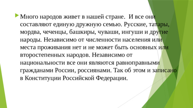 Много народов живет в нашей стране. И все они составляют единую дружную семью. Русские, татары, мордва, чеченцы, башкиры, чуваши, ингуши и другие народы. Независимо от численности населения или места проживания нет и не может быть основных или второстепенных народов. Независимо от национальности все они являются равноправными гражданами России, россиянами. Так об этом и записано в Конституции Российской Федерации.