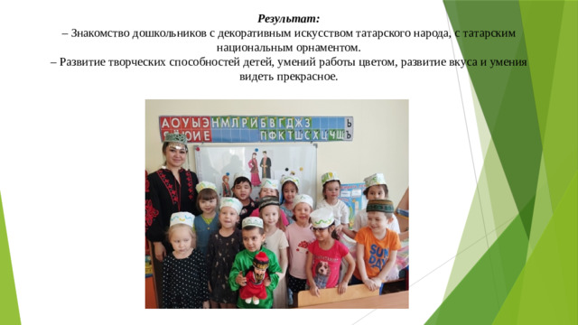 Результат:  – Знакомство дошкольников с декоративным искусством татарского народа, с татарским национальным орнаментом.  – Развитие творческих способностей детей, умений работы цветом, развитие вкуса и умения видеть прекрасное.