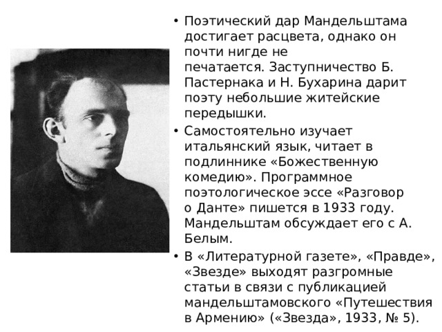 Поэтический дар Мандельштама достигает расцвета, однако он почти нигде не печатается. Заступничество Б. Пастернака и Н. Бухарина дарит поэту небольшие житейские передышки. Самостоятельно изучает итальянский язык, читает в подлиннике «Божественную комедию». Программное поэтологическое эссе «Разговор о Данте» пишется в 1933 году. Мандельштам обсуждает его с А. Белым. В «Литературной газете», «Правде», «Звезде» выходят разгромные статьи в связи с публикацией мандельштамовского «Путешествия в Армению» («Звезда», 1933, № 5).