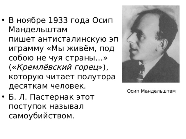 В ноябре 1933 года Осип Мандельштам пишет антисталинскую эпиграмму «Мы живём, под собою не чуя страны…»  (« Кремлёвский горец »), которую читает полутора десяткам человек. Б. Л. Пастернак этот поступок называл самоубийством.