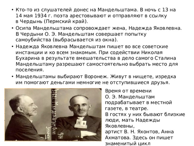 Кто-то из слушателей донес на Мандельштама. В ночь с 13 на 14 мая 1934 г. поэта арестовывают и отправляют в ссылку в Чердынь (Пермский край). Осипа Мандельштама сопровождает жена, Надежда Яковлевна. В Чердыни О. Э. Мандельштам совершает попытку самоубийства (выбрасывается из окна). Надежда Яковлевна Мандельштам пишет во все советские инстанции и ко всем знакомым. При содействии Николая Бухарина в результате вмешательства в дело самого Сталина Мандельштаму разрешают самостоятельно выбрать место для поселения. Мандельштамы выбирают Воронеж. Живут в нищете, изредка им помогают деньгами немногие не отступившиеся друзья.