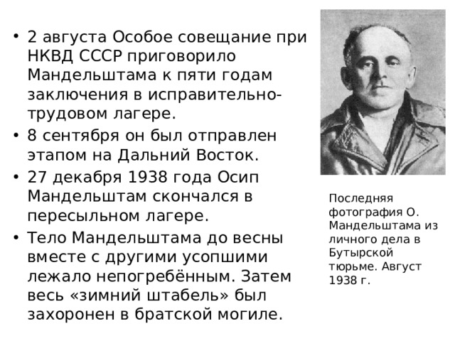2 августа Особое совещание при НКВД СССР приговорило Мандельштама к пяти годам заключения в исправительно-трудовом лагере. 8 сентября он был отправлен этапом на Дальний Восток. 27 декабря 1938 года Осип Мандельштам скончался в пересыльном лагере. Тело Мандельштама до весны вместе с другими усопшими лежало непогребённым. Затем весь «зимний штабель» был захоронен в братской могиле.