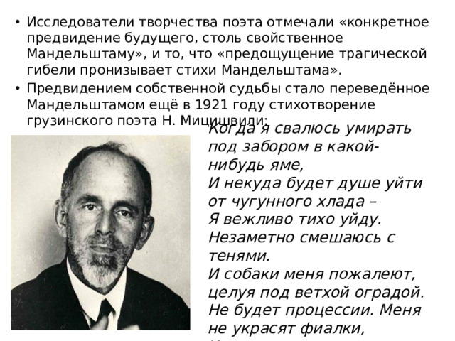 Исследователи творчества поэта отмечали «конкретное предвидение будущего, столь свойственное Мандельштаму», и то, что «предощущение трагической гибели пронизывает стихи Мандельштама». Предвидением собственной судьбы стало переведённое Мандельштамом ещё в 1921 году стихотворение грузинского поэта Н. Мицишвили: