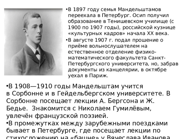 В 1897 году семья Мандельштамов переехала в Петербург. Осип получил образование в Тенишевском училище (с 1900 по 1907 годы), российской кузнице «культурных кадров» начала ХХ века. В августе 1907 г. подал прошение о приёме вольнослушателем на естественное отделение физико-математического факультета Санкт-Петербургского университета, но, забрав документы из канцелярии, в октябре уехал в Париж. В 1908—1910 годы Мандельштам учится в Сорбонне и в Гейдельбергском университете. В Сорбонне посещает лекции А. Бергсона и Ж. Бедье.  Знакомится с Николаем Гумилёвым, увлечён французской поэзией. В промежутках между зарубежными поездками бывает в Петербурге, где посещает лекции по стихосложению на «башне» у Вячеслава Иванова.