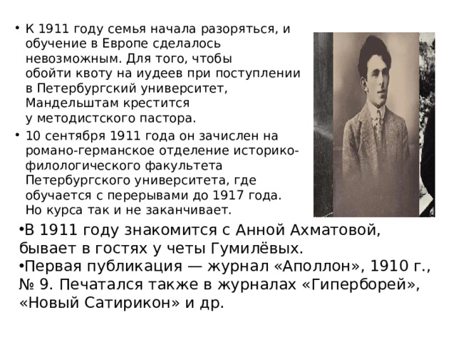 К 1911 году семья начала разоряться, и обучение в Европе сделалось невозможным. Для того, чтобы обойти квоту на иудеев при поступлении в Петербургский университет, Мандельштам крестится у методистского пастора. 10 сентября 1911 года он зачислен на романо-германское отделение историко-филологического факультета Петербургского университета, где обучается с перерывами до 1917 года. Но курса так и не заканчивает. В 1911 году знакомится с Анной Ахматовой, бывает в гостях у четы Гумилёвых. Первая публикация — журнал «Аполлон», 1910 г., № 9. Печатался также в журналах «Гиперборей», «Новый Сатирикон» и др.