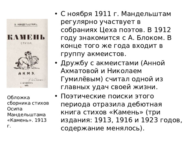 С ноября 1911 г. Мандельштам регулярно участвует в собраниях Цеха поэтов. В 1912 году знакомится с А. Блоком. В конце того же года входит в группу акмеистов. Дружбу с акмеистами (Анной Ахматовой и Николаем Гумилёвым) считал одной из главных удач своей жизни. Поэтические поиски этого периода отразила дебютная книга стихов «Камень» (три издания: 1913, 1916 и 1923 годов, содержание менялось).