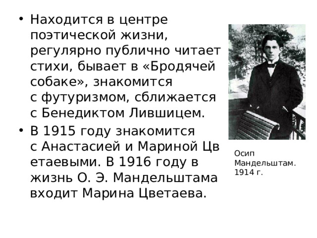 Находится в центре поэтической жизни, регулярно публично читает стихи, бывает в «Бродячей собаке», знакомится с футуризмом, сближается с Бенедиктом Лившицем. В 1915 году знакомится с Анастасией и Мариной Цветаевыми. В 1916 году в жизнь О. Э. Мандельштама входит Марина Цветаева.