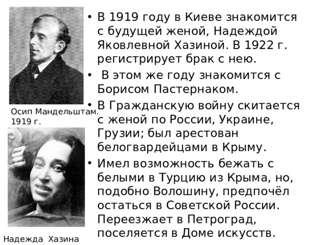 В 1919 году в Киеве знакомится с будущей женой, Надеждой Яковлевной Хазиной. В 1922 г. регистрирует брак с нею.  В этом же году знакомится с Борисом Пастернаком. В Гражданскую войну скитается с женой по России, Украине, Грузии; был арестован белогвардейцами в Крыму. Имел возможность бежать с белыми в Турцию из Крыма, но, подобно Волошину, предпочёл остаться в Советской России. Переезжает в Петроград, поселяется в Доме искусств. 