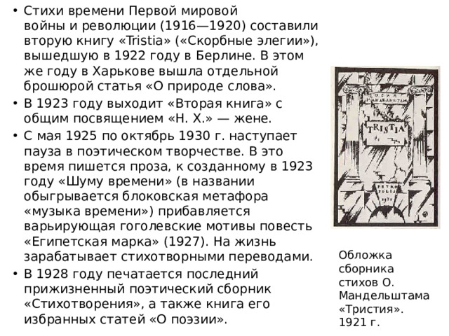 Стихи времени Первой мировой войны и революции (1916—1920) составили вторую книгу «Tristia» («Скорбные элегии»), вышедшую в 1922 году в Берлине. В этом же году в Харькове вышла отдельной брошюрой статья «О природе слова». В 1923 году выходит «Вторая книга» с общим посвящением «Н. Х.» — жене. С мая 1925 по октябрь 1930 г. наступает пауза в поэтическом творчестве. В это время пишется проза, к созданному в 1923 году «Шуму времени» (в названии обыгрывается блоковская метафора «музыка времени») прибавляется варьирующая гоголевские мотивы повесть «Египетская марка» (1927). На жизнь зарабатывает стихотворными переводами. В 1928 году печатается последний прижизненный поэтический сборник «Стихотворения», а также книга его избранных статей «О поэзии».