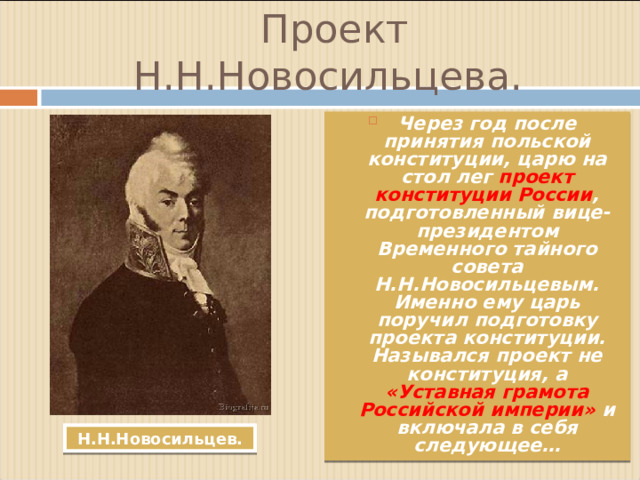 Проект Н.Н.Новосильцева. Через год после принятия польской конституции, царю на стол лег проект конституции России , подготовленный вице-президентом Временного тайного совета Н.Н.Новосильцевым. Именно ему царь поручил подготовку проекта конституции. Назывался проект не конституция, а «Уставная грамота Российской империи» и включала в себя следующее… Н.Н.Новосильцев.