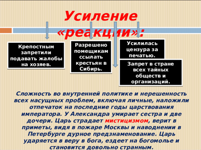Усиление «реакции»: Усилилась цензура за печатью. Разрешено помещикам ссылать крестьян в Сибирь. Крепостным запретили подавать жалобы на хозяев. Запрет в стране всех тайных обществ и организаций. Сложность во внутренней политике и нерешенность всех насущных проблем, включая личные, наложили отпечаток на последние годы царствования императора. У Александра умирает сестра и две дочери. Царь страдает мистицизмом , верит в приметы, видя в пожаре Москвы и наводнении в Петербурге дурное предзнаменование. Царь ударяется в веру в бога, ездеет на богомолье и становится довольно странным.