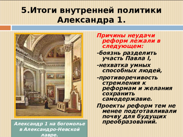 5.Итоги внутренней политики Александра 1. Причины неудачи реформ лежали в следующем: -боязнь разделить участь Павла I , -нехватка умных способных людей, -противоречивость стремления к реформам и желания сохранить самодержавие. Проекты реформ тем не менее подготавливали почву для будущих преобразований.  Александр 1 на богомолье в Александро-Невской лавре.