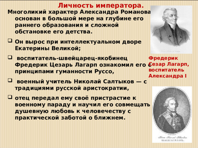 Личность императора. М ноголикий характер Александра Романова основан в большой мере на глубине его раннего образования и сложной обстановке его детства. Он вырос при интеллектуальном дворе Екатерины Великой;  воспитатель-швейцарец-якобинец Фредерик Цезарь Лагарп ознакомил его с принципами гуманности Руссо,  военный учитель Николай Салтыков — с традициями русской аристократии, отец передал ему своё пристрастие к военному параду и научил его совмещать душевную любовь к человечеству с практической заботой о ближнем. Фредерик Сезар Лагарп, воспитатель Александра I