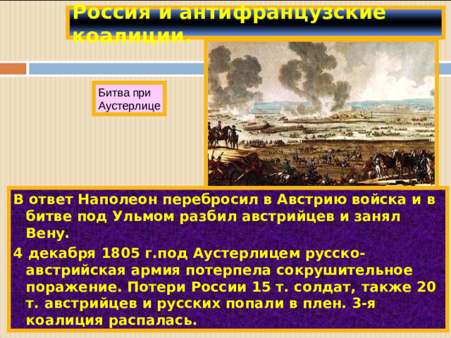 Россия и антифранцузские коалиции. Битва при Аустерлице В ответ Наполеон перебросил в Австрию войска и в битве под Ульмом разбил австрийцев и занял Вену. 4 декабря 1805 г.под Аустерлицем русско-австрийская армия потерпела сокрушительное поражение. Потери России 15 т. солдат, также 20 т. австрийцев и русских попали в плен. 3-я коалиция распалась.