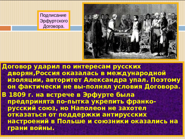 Подписание Эрфуртского Договора. Договор ударил по интересам русских дворян,Россия оказалась в международной изоляции, авторитет Александра упал. Поэтому он фактически не вы-полнял условия Договора. В 1809 г. на встрече в Эрфурте была предпринята по-пытка укрепить франко-русский союз, но Наполеон не захотел отказаться от поддержки антирусских настроений в Польше и союзники оказались на грани войны.