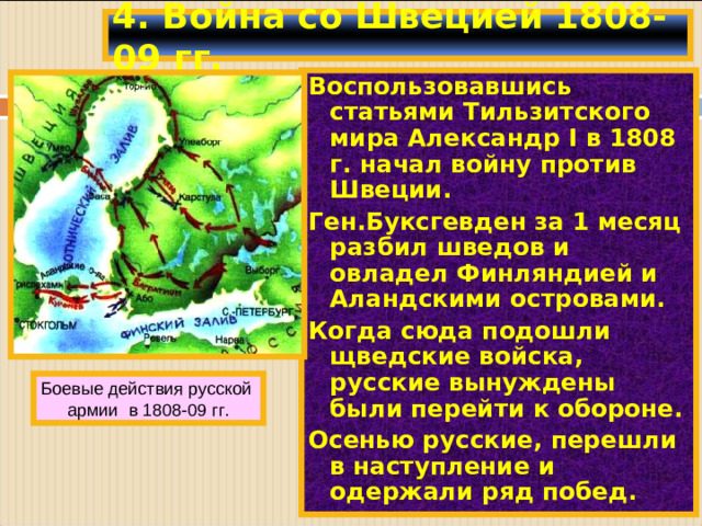 4. Война со Швецией 1808-09 гг. Воспользовавшись статьями Тильзитского мира Александр I в 1808 г. начал войну против Швеции. Ген.Буксгевден за 1 месяц разбил шведов и овладел Финляндией и Аландскими островами. Когда сюда подошли щведские войска, русские вынуждены были перейти к обороне. Осенью русские, перешли в наступление и одержали ряд побед. Боевые действия русской армии в 1808-09 гг.