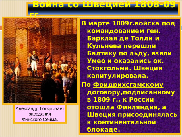 Война со Швецией 1808-09 гг. В марте 1809г.войска под командованием ген. Барклая де Толли и Кульнева перешли Балтику по льду, взяли Умео и оказались ок. Стокгольма. Швеция капитулировала. По Фридрихсгамскому договору,подписанному в 1809 г., к России отошла Финляндия, а Швеция присоединялась к континентальной блокаде. Александр I открывает заседания Финского Сейма.