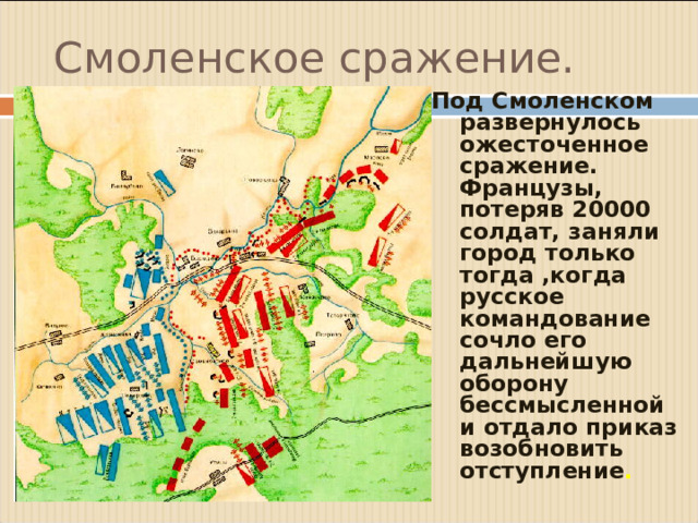 Смоленское сражение. Под Смоленском развернулось ожесточенное сражение. Французы, потеряв 20000 солдат, заняли город только тогда ,когда русское командование сочло его дальнейшую оборону бессмысленной и отдало приказ возобновить отступление .