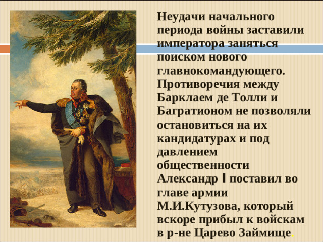 Неудачи начального периода войны заставили императора заняться поиском нового главнокомандующего. Противоречия между Барклаем де Толли и Багратионом не позволяли остановиться на их кандидатурах и под давлением общественности Александр I поставил во главе армии М.И.Кутузова, который вскоре прибыл к войскам в р-не Царево Займище .