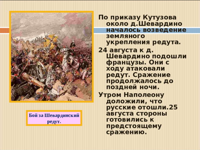 По приказу Кутузова около д.Шевардино началось возведение земляного укрепления редута. 24 августа к д. Шевардино подошли французы. Они с ходу атаковали редут. Сражение продолжалось до поздней ночи. Утром Наполеону доложили, что русские отошли.25 августа стороны готовились к предстоящему сражению.  Бой за Шевардинский редут.