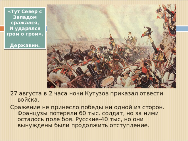 «Тут Север с Западом сражался, И ударялся гром о гром».  Державин. 27 августа в 2 часа ночи Кутузов приказал отвести войска. Сражение не принесло победы ни одной из сторон. Французы потеряли 60 тыс. солдат, но за ними осталось поле боя. Русские-40 тыс, но они вынуждены были продолжить отступление.
