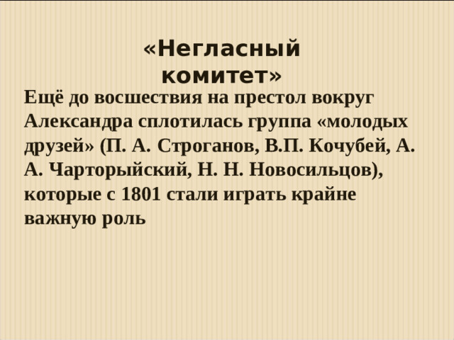 «Негласный комитет» Ещё до восшествия на престол вокруг Александра сплотилась группа «молодых друзей» (П. А. Строганов, B.П. Кочубей, А. А. Чарторыйский, Н. Н. Новосильцов), которые с 1801 стали играть крайне важную роль