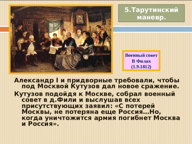 5.Тарутинский маневр. Военный совет В Филях (1.9.1812) Александр I и придворные требовали, чтобы под Москвой Кутузов дал новое сражение. Кутузов подойдя к Москве, собрал военный совет в д.Фили и выслушав всех присутствующих заявил: «С потерей Москвы, не потеряна еще Россия…Но, когда уничтожится армия погибнет Москва и Россия».