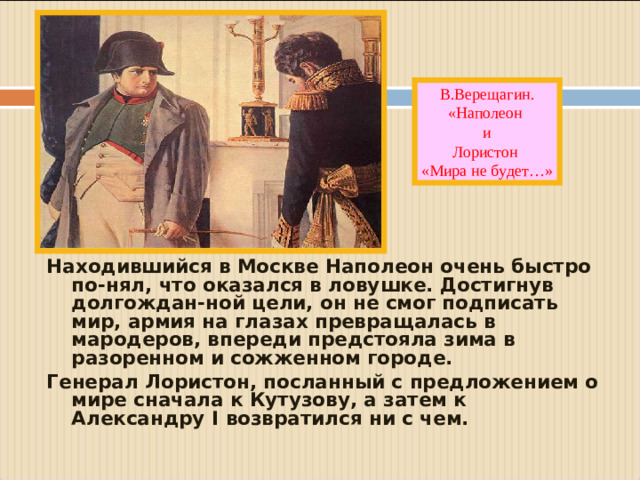 В.Верещагин. «Наполеон и Лористон «Мира не будет…» Находившийся в Москве Наполеон очень быстро по-нял, что оказался в ловушке. Достигнув долгождан-ной цели, он не смог подписать мир, армия на глазах превращалась в мародеров, впереди предстояла зима в разоренном и сожженном городе. Генерал Лористон, посланный с предложением о мире сначала к Кутузову, а затем к Александру I возвратился ни с чем.