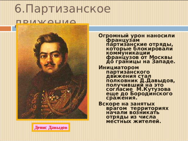 6.Партизанское движение. Огромный урон наносили французам партизанские отряды, которые блокировали коммуникации французов от Москвы до границы на Западе. Инициатором партизанского движения стал полковник Д.Давыдов, получивший на это согласие М.Кутузова еще до Бородинского сражения. Вскоре на занятых врагом территориях начали возникать отряды из числа местных жителей.  Денис Давыдов