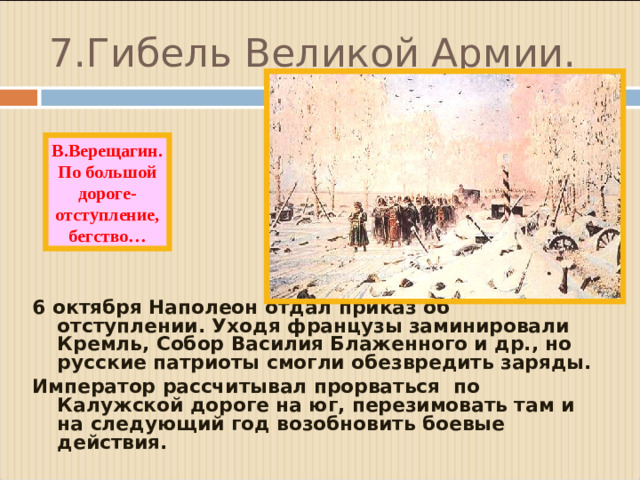 7.Гибель Великой Армии. В.Верещагин. По большой дороге- отступление, бегство… 6 октября Наполеон отдал приказ об отступлении. Уходя французы заминировали Кремль, Собор Василия Блаженного и др., но русские патриоты смогли обезвредить заряды. Император рассчитывал прорваться по Калужской дороге на юг, перезимовать там и на следующий год возобновить боевые действия.