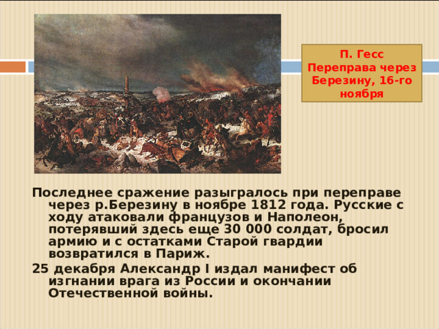 П. Гесс Переправа через Березину, 16-го ноября Последнее сражение разыгралось при переправе через р.Березину в ноябре 1812 года. Русские с ходу атаковали французов и Наполеон, потерявший здесь еще 30 000 солдат, бросил армию и с остатками Старой гвардии возвратился в Париж. 25 декабря Александр I издал манифест об изгнании врага из России и окончании Отечественной войны.