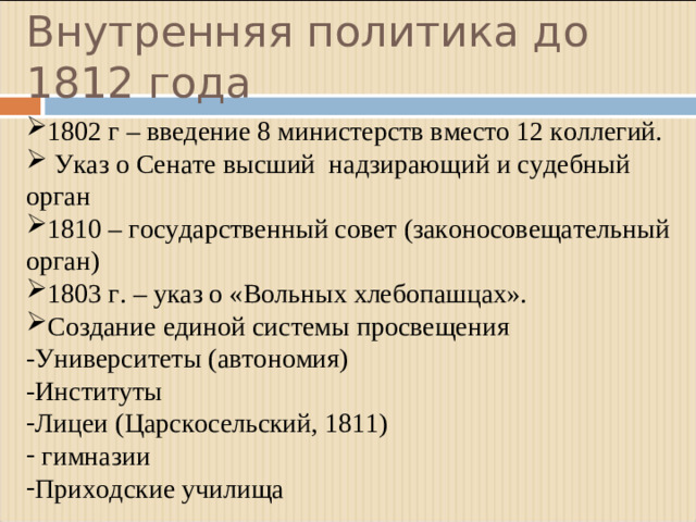 Внутренняя политика до 1812 года 1802 г – введение 8 министерств вместо 12 коллегий.  Указ о Сенате высший надзирающий и судебный орган 1810 – государственный совет (законосовещательный орган) 1803 г. – указ о «Вольных хлебопашцах». Создание единой системы просвещения -Университеты (автономия) -Институты Лицеи (Царскосельский, 1811)  гимназии Приходские училища
