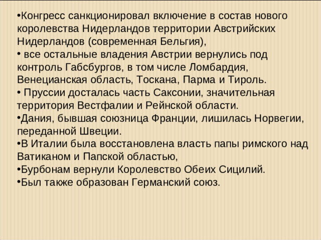 Конгресс санкционировал включение в состав нового королевства Нидерландов территории Австрийских Нидерландов (современная Бельгия),  все остальные владения Австрии вернулись под контроль Габсбургов, в том числе Ломбардия, Венецианская область, Тоскана, Парма и Тироль.  Пруссии досталась часть Саксонии, значительная территория Вестфалии и Рейнской области. Дания, бывшая союзница Франции, лишилась Норвегии, переданной Швеции. В Италии была восстановлена власть папы римского над Ватиканом и Папской областью, Бурбонам вернули Королевство Обеих Сицилий. Был также образован Германский союз.