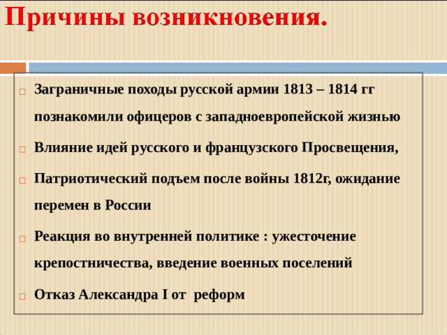 Заграничные походы русской армии 1813 – 1814 гг познакомили офицеров с западноевропейской жизнью Влияние идей русского и французского Просвещения, Патриотический подъем после войны 1812г, ожидание перемен в России Реакция во внутренней политике : ужесточение крепостничества, введение военных поселений Отказ Александра I от реформ