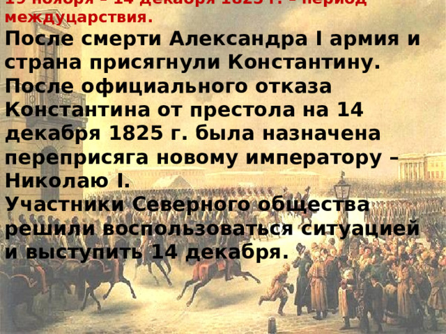 19 ноября – 14 декабря 1825 г. – период междуцарствия.  После смерти Александра I армия и страна присягнули Константину.  После официального отказа Константина от престола на 14 декабря 1825 г. была назначена переприсяга новому императору – Николаю I .  Участники Северного общества решили воспользоваться ситуацией и выступить 14 декабря.