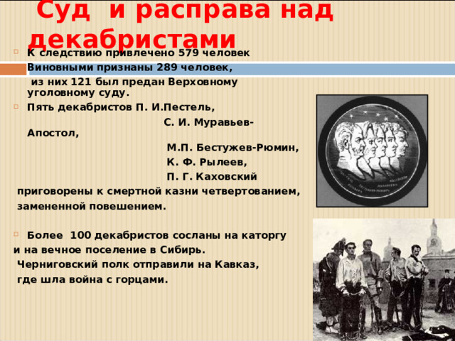 Суд и расправа над декабристами К следствию привлечено 579 человек Виновными признаны 289 человек,  из них 121 был предан Верховному уголовному суду. Пять декабристов П. И.Пестель,  С. И. Муравьев-Апостол,  М.П. Бестужев-Рюмин,  К. Ф. Рылеев,  П. Г. Каховский  приговорены к смертной казни четвертованием,  замененной повешением.  Более 100 декабристов сосланы на каторгу и на вечное поселение в Сибирь.  Черниговский полк отправили на Кавказ,  где шла война с горцами.