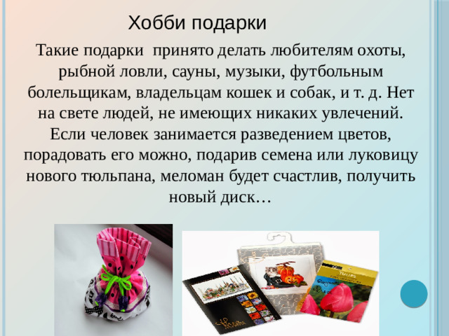 Хобби подарки  Такие подарки принято делать любителям охоты, рыбной ловли, сауны, музыки, футбольным болельщикам, владельцам кошек и собак, и т. д. Нет на свете людей, не имеющих никаких увлечений. Если человек занимается разведением цветов, порадовать его можно, подарив семена или луковицу нового тюльпана, меломан будет счастлив, получить новый диск…