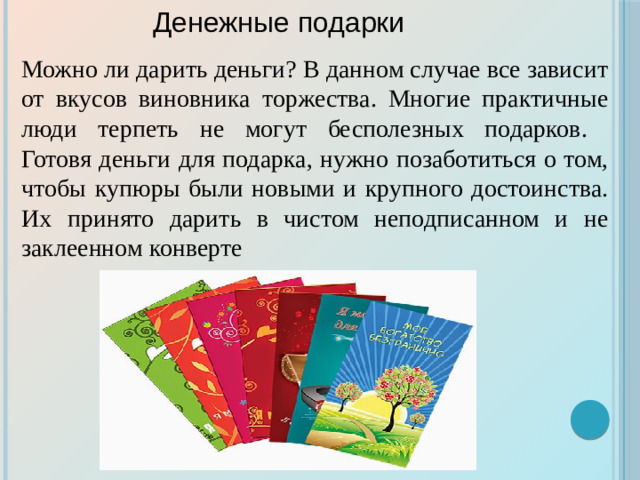 Можно ли дарить деньги? В данном случае все зависит от вкусов виновника торжества. Многие практичные люди терпеть не могут бесполезных подарков.  Готовя деньги для подарка, нужно позаботиться о том, чтобы купюры были новыми и крупного достоинства. Их принято дарить в чистом неподписанном и не заклеенном конверте Денежные подарки